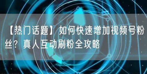 【热门话题】如何快速增加视频号粉丝？真人互动刷粉全攻略