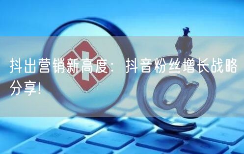 抖出营销新高度：抖音粉丝增长战略分享!