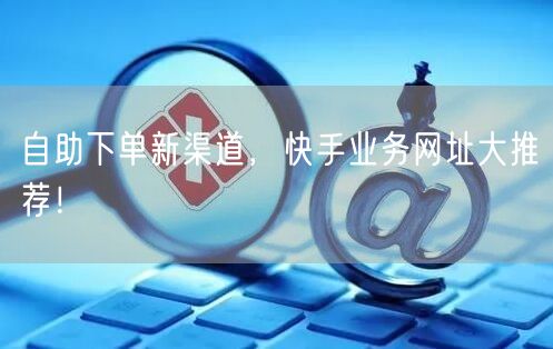 自助下单新渠道，快手业务网址大推荐！