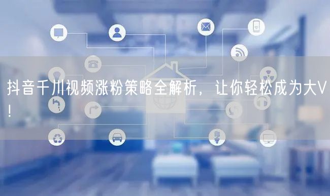 抖音千川视频涨粉策略全解析，让你轻松成为大V！