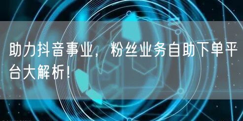 助力抖音事业，粉丝业务自助下单平台大解析！