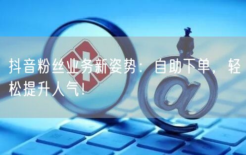 抖音粉丝业务新姿势：自助下单，轻松提升人气！