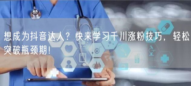 想成为抖音达人？快来学习千川涨粉技巧，轻松突破瓶颈期！