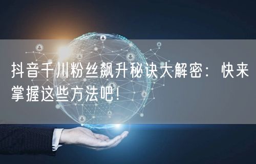 抖音千川粉丝飙升秘诀大解密：快来掌握这些方法吧！