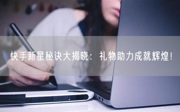 快手新星秘诀大揭晓：礼物助力成就辉煌！