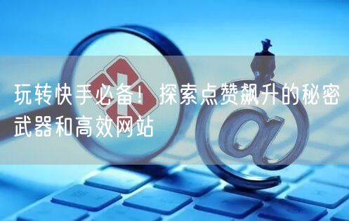 玩转快手必备！探索点赞飙升的秘密武器和高效网站