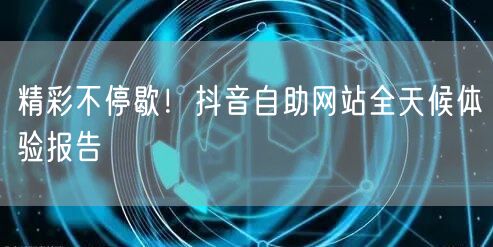 精彩不停歇！抖音自助网站全天候体验报告