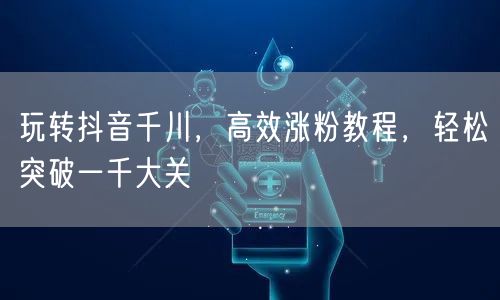 玩转抖音千川，高效涨粉教程，轻松突破一千大关