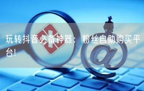玩转抖音必备神器：粉丝自助购买平台!
