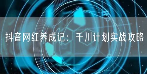 抖音网红养成记：千川计划实战攻略