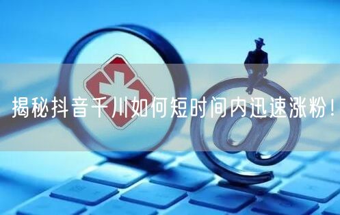揭秘抖音千川如何短时间内迅速涨粉！