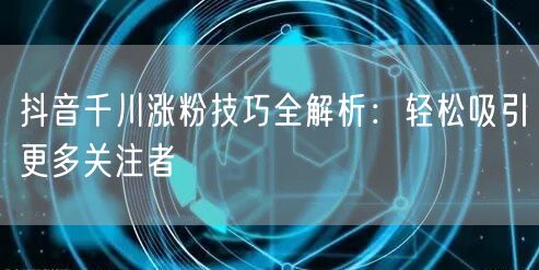 抖音千川涨粉技巧全解析：轻松吸引更多关注者