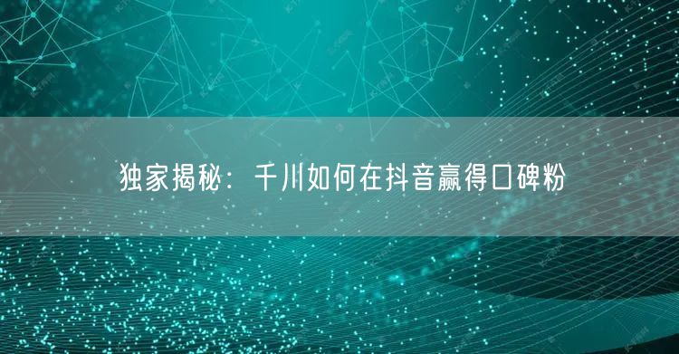独家揭秘：千川如何在抖音赢得口碑粉