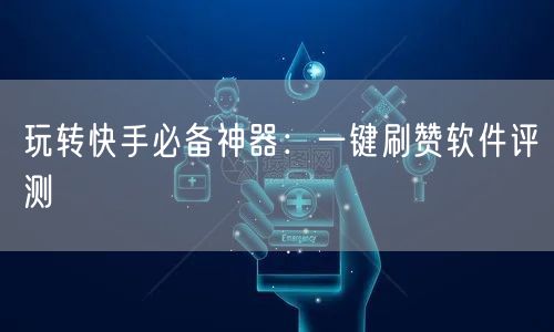 玩转快手必备神器：一键刷赞软件评测