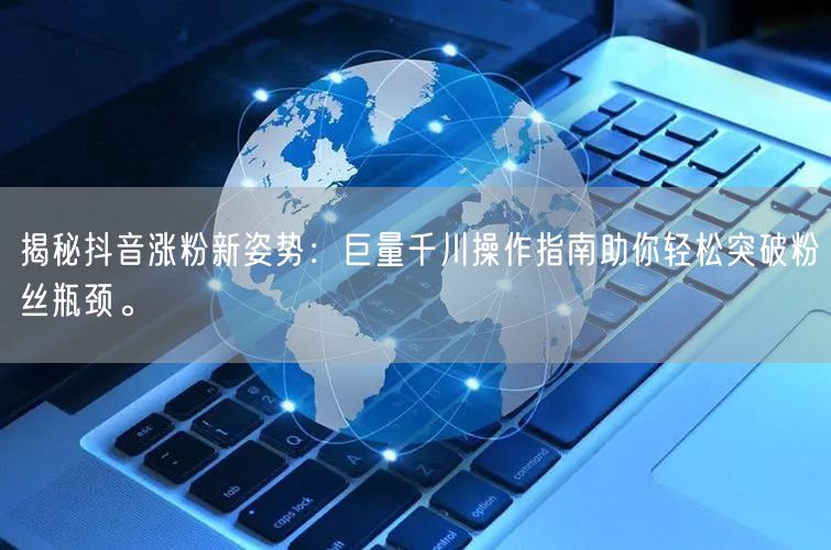 揭秘抖音涨粉新姿势：巨量千川操作指南助你轻松突破粉丝瓶颈。