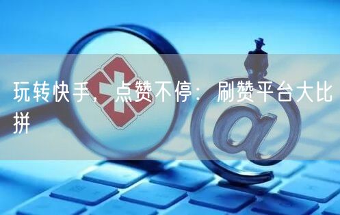 玩转快手，点赞不停：刷赞平台大比拼