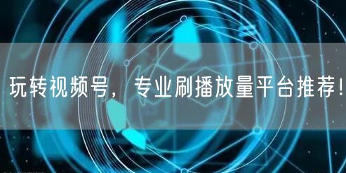 玩转视频号，专业刷播放量平台推荐！