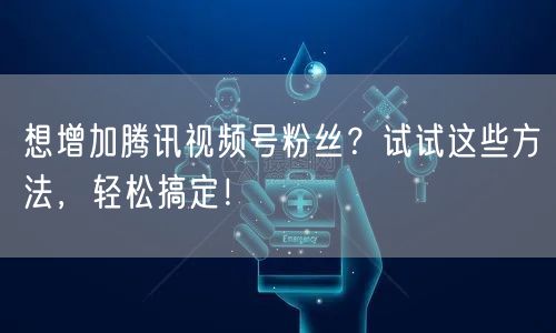 想增加腾讯视频号粉丝？试试这些方法，轻松搞定！