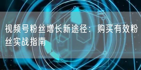 视频号粉丝增长新途径：购买有效粉丝实战指南