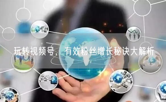 玩转视频号，有效粉丝增长秘诀大解析