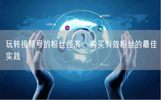 玩转视频号的粉丝经济：购买有效粉丝的最佳实践