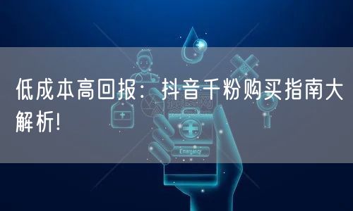 低成本高回报：抖音千粉购买指南大解析!