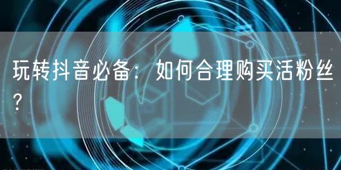 玩转抖音必备：如何合理购买活粉丝？