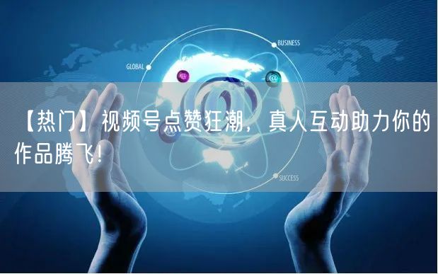 【热门】视频号点赞狂潮，真人互动助力你的作品腾飞！