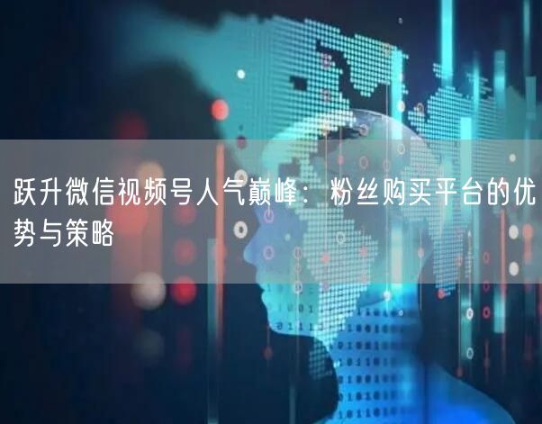 跃升微信视频号人气巅峰:粉丝购买平台的优势与策略